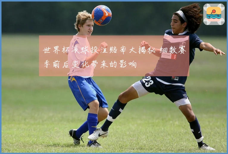 世界杯滚球投注赔率大揭秘 细数赛季前后变化带来的影响